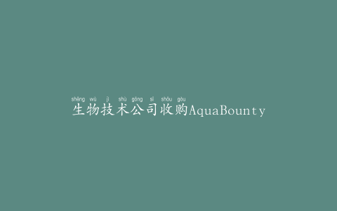生物技术公司收购AquaBounty48%的股份