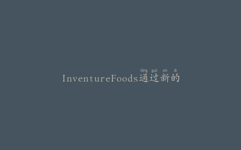 InventureFoods通过新的包装设施扩大了冷冻食品的制造范围