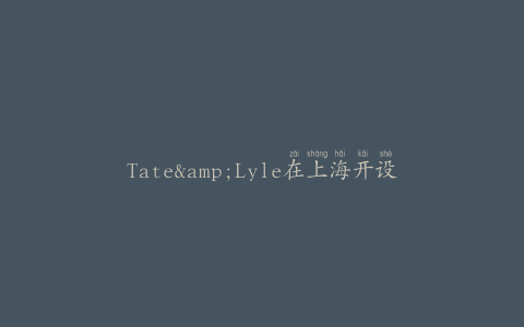Tate&Lyle在上海开设办事处、应用中心和餐饮实验室
