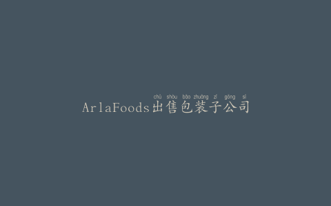ArlaFoods出售包装子公司