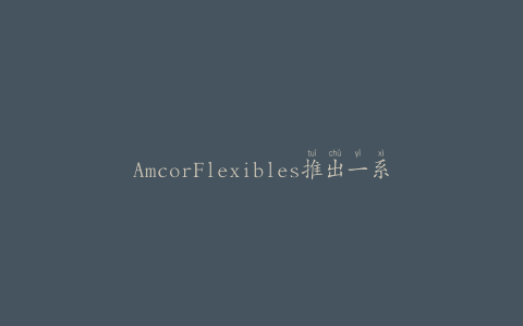 AmcorFlexibles推出一系列创新的封盖薄膜