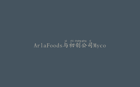 ArlaFoods与初创公司Mycora合作推动植物性创新