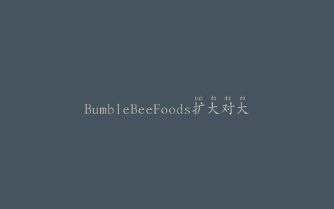 BumbleBeeFoods扩大对大块白长鳍金枪鱼和大块淡金枪鱼产品的召回
