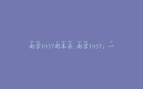 南京1937剧本杀,南京1937：一段被遗忘的历史，一场扑朔迷离的谋杀